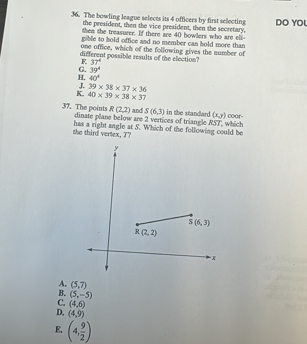The bowling league selects its 4 officers by first selecting DO YOL
the president, then the vice president, then the secretary,
then the treasurer. If there are 40 bowlers who are eli-
gible to hold office and no member can hold more than
one office, which of the following gives the number of
different possible results of the election?
F 37^4
G. 39^4
H. 40^4
J. 39* 38* 37* 36
K. 40* 39* 38* 37
37. The points R(2,2) and S(6,3) in the standard (x,y) coor-
dinate plane below are 2 vertices of triangle RST, which
has a right angle at S. Which of the following could be
the third vertex, T?
A. (5,7)
B. (5,-5)
C. (4,6)
D. (4,9)
E. (4, 9/2 )