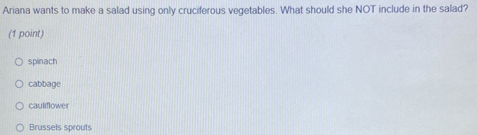 Ariana wants to make a salad using only cruciferous vegetables. What should she NOT include in the salad?
(1 point)
spinach
cabbage
cauliflower
Brussels sprouts