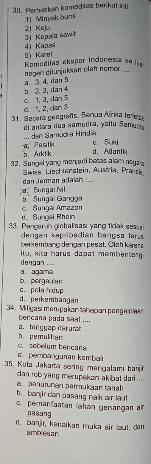 Perhatikan komoditas berikut ini!
1) Minyak bumi
2) Keju
3) Kepala sawit
4) Kapas
5) Karet
Komoditas ekspor Indonesia ke luar
negeri ditunjukkan oleh nomor ....
a. 3, 4, dan 5
b. 2, 3, dan 4
c. 1, 3, dan 5
d. 1, 2, dan 3
31. Secara geografis, Benua Afrika terletak
di antara dua samudra, yaitu Samudra
... dan Samudra Hindia.
Pasifik c. Suki
b. Arktik
d. Atlantik
32. Sungai yang menjadi batas alam negara
Swiss, Liechtenstein, Austria, Prancis,
dan Jerman adalah ....
a Sungai Nil
b. Sungai Gangga
c. Sungai Amazon
d. Sungai Rhein
33. Pengaruh globalisasi yang tidak sesuai
dengan kepribadian bangsa terus
berkembang dengan pesat. Oleh karena
itu, kita harus dapat membentengi
dengan ....
a. agama
b. pergaulan
c. pola hidup
d. perkembangan
34. Mitigasi merupakan tahapan pengelolaan
bencana pada saat ....
a. tanggap darurat
b. pemulihan
c. sebelum bencana
d. pembangunan kembali
35. Kota Jakarta sering mengalami banjir
dan rob yang merupakan akibat dari ....
a. penurunan permukaan tanah
b. banjir dan pasang naik air laut
c. pemanfaatan lahan genangan air
pasang
d. banjir, kenaikan muka air laut, dan
amblesan