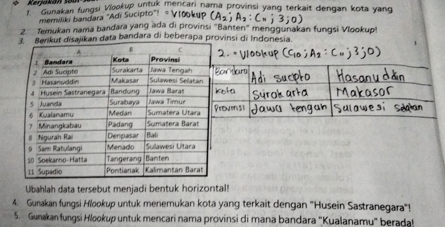 Kerjakan šou 
1. Gunakan fungsi Vlookup untuk mencari nama provinsi yang terkait dengan kota yang 
memiliki bandara "Adi Sucipto"! = 
2. Temukan nama bandara yang ada di provinsi "Banten" menggunakan fungsi Vlookup! 
data bandara di beberapa provinsi di Indonesia. 
Ubahlah data tersebut menjadi bentuk horizontal! 
4. Gunakan fungsi Hlookup untuk menemukan kota yang terkait dengan "Husein Sastranegara"! 
5. Gunakan fungsi Hlookup untuk mencari nama provinsi di mana bandara "Kualanamu" berada!