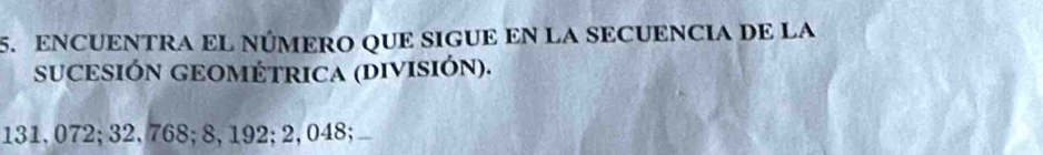 ENCUENTRA EL NÚMERO QUE SIGUE EN LA SECUENCIA DE LA 
SUCESIÓN GEOMÉTRICA (DIVISIÓN).
131,072; 32,768; 8,192; 2,048;_