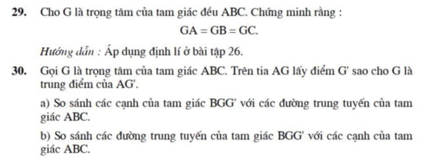 Cho G là trọng tâm của tam giác đều ABC. Chứng minh rằng :
GA=GB=GC. 
Hướng dẫn : Áp dụng định lí ở bài tập 26. 
30. Gọi G là trọng tâm của tam giác ABC. Trên tia AG lấy điểm G' sao cho G là 
trung điểm của AG '. 
a) So sánh các cạnh của tam giác BGG ' với các đường trung tuyến của tam 
giác ABC. 
b) So sánh các đường trung tuyến của tam giác BGG ' với các cạnh của tam 
giác ABC.