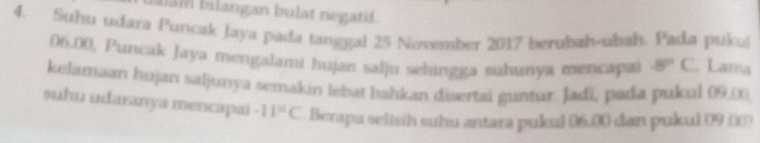 Iam bilangan bulat negatif. 
4. Suhu udara Puncak Jaya pada tanggal 25 November 2017 berubah-ubah. Pada pukul
06.00, Puncak Jaya mengalami hujan salju sehingga suhunya mencapai -8°C. Lama 
kelamaan hujan saljunya semakin lebat bahkan disertai guntur. Jadi, pada pukul 09.0
suhu udaranya mencapai -11^(10)C. Berapa selisih suhu antara pukul 06.00 dan pukul 09.00