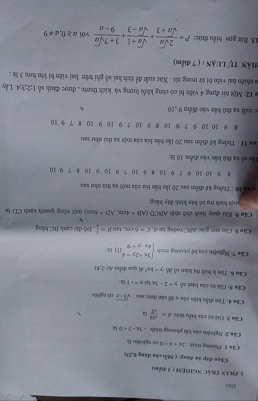 DS4
I. PHẢN TRÁC NGHIỆM ( 3 điểm)
Chọn đáp án đúng: ( Mỗi câu đúng 0,25)
Câu 1: Phương trình : 2x+4=0 có nghiệm là
Câu 2: Nghiệm của bất phương trình: -3x-3<0</tex> là:
Câu 3: Giá trị của biểu thức A= sqrt(18)/sqrt(2)  là
Câu 4: Tìm điều kiện của x đề căn thức sau : sqrt(3-x) có nghĩa:
Câu 5: Giá trị của hàm số y=2-3x tại x=-1 là:
Câu 6: Tìm k biết thị hàm số đồ y=kx^2 đi qua điểm A(-2;8)
*  Câu 7: Nghiệm của hệ phương trình beginarrayl 3x+2y=4 4x-y=9endarray. (1) là:
Câu 8. Cho tam giác ABC vuông tại A, C=6cm,tan B= 3/4  Độ dài cạnh BC bằng
  
Câu 9: Khi quay hình chữ nhật ABCD (AB=4cm,AD=6cm) một vòng quanh cạnh CD ta
một hình trụ có bán kính đáy bằng:
Cầu 10 : Thống kê điểm sau 20 lần bắn bia của một xạ thủ như sau
8 9 10 10 9 7 9 10 8 9 10 7 9 10 9 10 8 7 9 10
Tần số xạ thủ bắn vào điểm 10 là:
Cau 11 : Thống kê điểm sau 20 lần bắn bia của một xạ thủ như sau
8 9 10 10 9 7 9 10 8 9 10 7 9 10 9 10 8 7 9 10
ic suất xạ thủ bắn vào điểm 9;10
Su 12: Một túi đựng 4 viên bi có cùng khối lượng và kích thước , được đánh số 1;2;3;4. Lấy
Su nhiên hai viên bi từ trong túi . Xác suất để tích hai số ghi trên hai viên bi lớn hơn 3 là :
HÀN Tự LUẠN : ( 7 điểm)
13. Rút gọn biểu thức: P= 2sqrt(a)/sqrt(a)+3 + (sqrt(a)+1)/sqrt(a)-3 + (3+7sqrt(a))/9-a  với a≥ 0;a!= 9