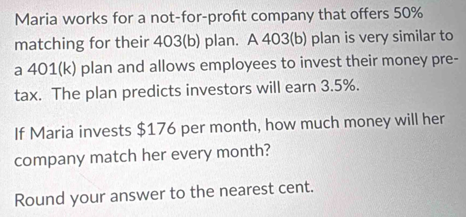 Maria works for a not-for-profit company that offers 50%
matching for their 403 (b) plan. A 403 (b) plan is very similar to 
a 401 (k) plan and allows employees to invest their money pre- 
tax. The plan predicts investors will earn 3.5%. 
If Maria invests $176 per month, how much money will her 
company match her every month? 
Round your answer to the nearest cent.