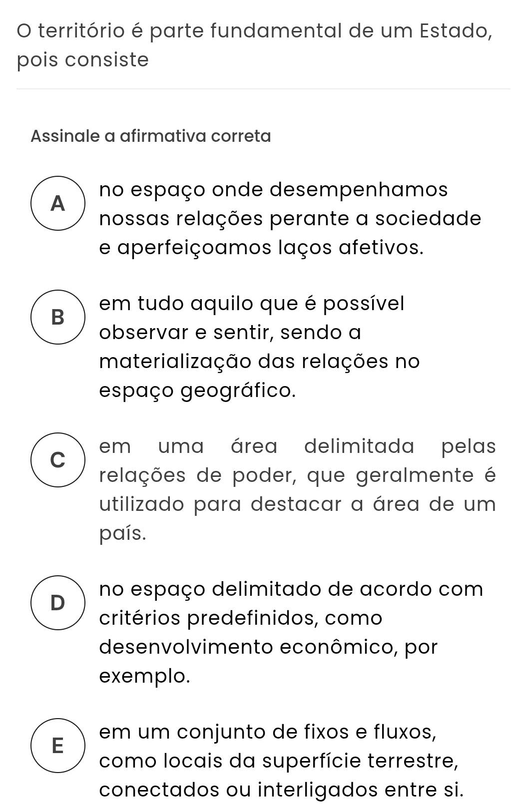 território é parte fundamental de um Estado,
pois consiste
Assinale a afirmativa correta
A no espaço onde desempenhamos
nossas relações perante a sociedade
e aperfeiçoamos laços afetivos.
em tudo aquilo que é possível
B
observar e sentir, sendo a
materialização das relações no
espaço geográfico.
C em uma área delimitada pelas
relações de poder, que geralmente é
utilizado para destacar a área de um
país.
no espaço delimitado de acordo com
D
critérios predefinidos, como
desenvolvimento econômico, por
exemplo.
E em um conjunto de fixos e fluxos,
como locais da superfície terrestre,
conectados ou interligados entre si.