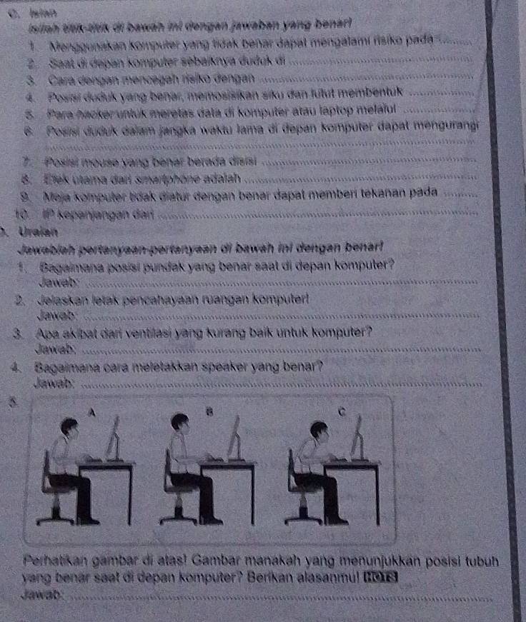 Isian 
Isliah tilík-titik di bawáh inl dengan jawaban yang benarl 
1. Menggunakan komputer yang tidak benar dapal mengalamí risiko pada_ 
_ 
2 Saat di dapan kömputer sebaiknya dudąk di_ 
3. Cara dengan mencəgah risiko đengan 
4. Posiai duduk yang benar, memosisikan siku dan lutut membentuk_ 
5. Para hacker untuk meretas data di komputer atau laptop melaïul_ 
_ 
6. Posisi duduk dalam jangka waktu lama di depan komputer dapat mengurangi 
7. Posisi mouse yang benar berada disisi_ 
B. Elek utama dart smartphöne adalah_ 
9. Meja komputer tidak diatur dengan benar dapal memberi tékañan pada_ 
10. IP kepanjangan dan 
_ 
. Uraian 
Jawabiah pertanyaan-pertanyaan di bawah ini dengan benarl 
1. Bagaimana posisi pundak yang benar saal di depan komputer? 
Jawab:_ 
2. Jelaskan letak pencahayaan ruangan komputert 
Jawab:_ 
3. Apa akibat dari ventilasi yang kurang balk untuk komputer? 
Jawab:_ 
4. Bagaimana cara meletakkan speaker yang benar? 
Jawab:_ 
Perhatikan gambar di atas! Gambar manakah yang menunjukkan posisi tubuh 
yang benär saat di depan komputer? Berikan alasanmu! (IDI6) 
Jawab_