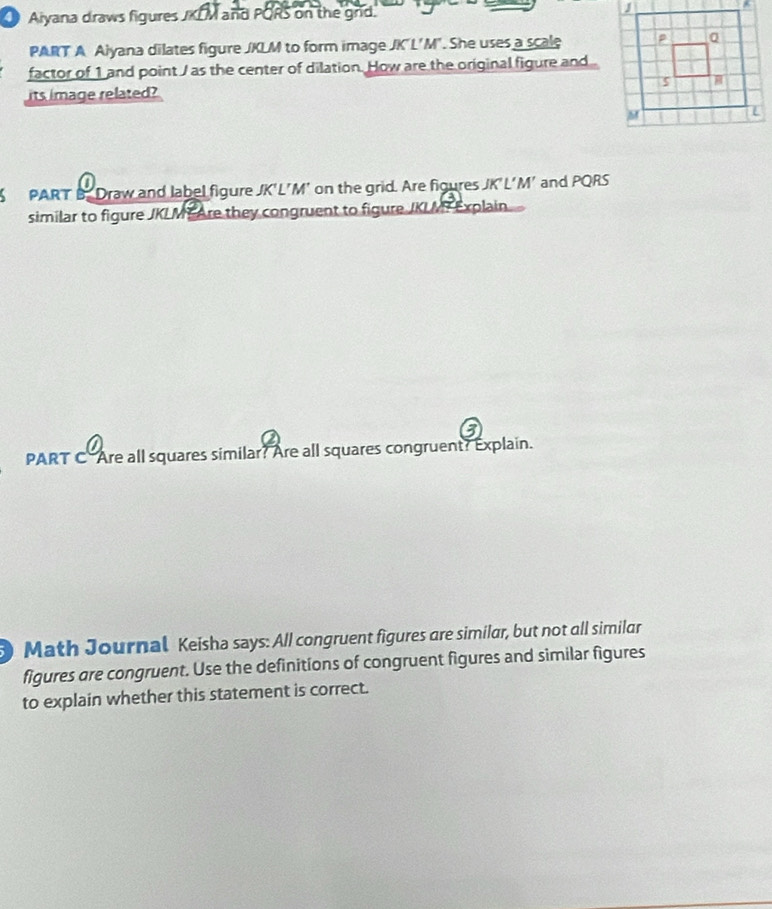 Aiyana draws figures JKLM and PORS on the grd. 
PART A Aiyana dilates figure JKLM to form image JK'L'M". She uses a scale 
factor of 1 and point / as the center of dilation. How are the original figure and 
its image related? 
PART B. Draw and label figure JK'L'M' on the grid. Are figures JK'L'M’ and PQRS
similar to figure JKLME Are they congruent to figure JKLMT Explain 
PART C Are all squares similar? Are all squares congruent? Explain. 
Math Journal Keisha says: All congruent figures are similar, but not all similar 
figures are congruent. Use the definitions of congruent figures and similar figures 
to explain whether this statement is correct.