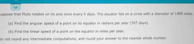 Suppose that Pluto rotates on its axis once every 6 days. The equator lies on a circle with a diameter of 1400 miles. 
(a) Find the angular speed of a point on its equator in radians per year (365 days). 
(b) Find the linear speed of a point on the equator in miles per year. 
Do not round any intermediate computations, and round your answer to the nearest whole number