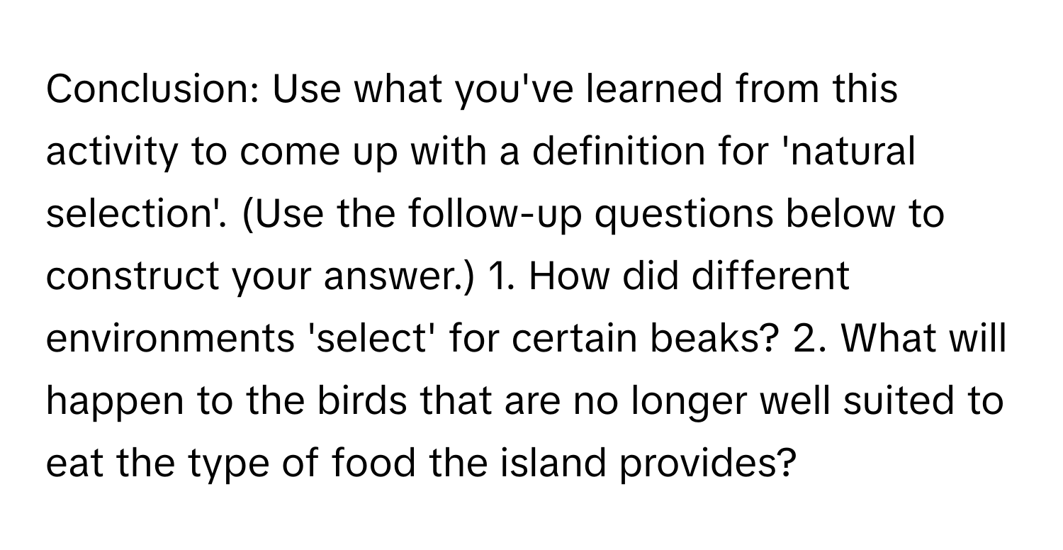 Conclusion: Use what you've learned from this activity to come up with a definition for 'natural selection'. (Use the follow-up questions below to construct your answer.) 1. How did different environments 'select' for certain beaks? 2. What will happen to the birds that are no longer well suited to eat the type of food the island provides?