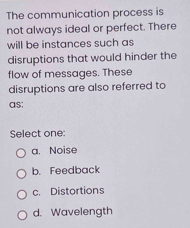 The communication process is
not always ideal or perfect. There
will be instances such as
disruptions that would hinder the
flow of messages. These
disruptions are also referred to
as:
Select one:
a. Noise
b. Feedback
c. Distortions
d. Wavelength