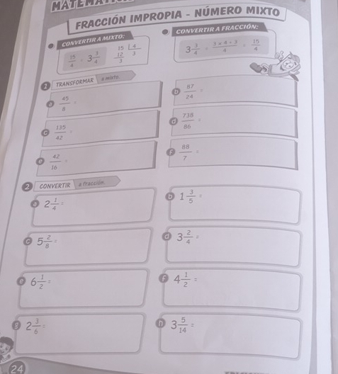MATEMA
FRACCIÓN IMPROPIA - NÚMERO MIXTO
CONVERTIR A FRACCIÓN:
CONVERTIR A MIXTO:
 15/4 · 3 3/4  beginarrayr _ 15  12/3 endarray  14/3  3 3/4 = (3* 4+3)/4 = 15/4 
E TRANSFORMAR ε mùxto
b  87/24 =
 45/8 
a  738/86 =
C  135/42 
 42/16 
 88/7 
2 CONVERTIR a fracción.
2 1/4 =
1 3/5 =
C 5 2/8 =
。 3 2/4 =
e 6 1/2 =
F 4 1/2 =
2 3/6 =
3 5/14 =
24