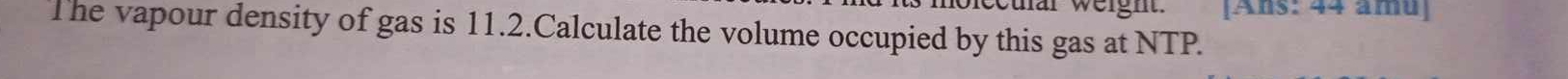 ecuar weight. [Ans: 44 âmu] 
The vapour density of gas is 11.2.Calculate the volume occupied by this gas at NTP.