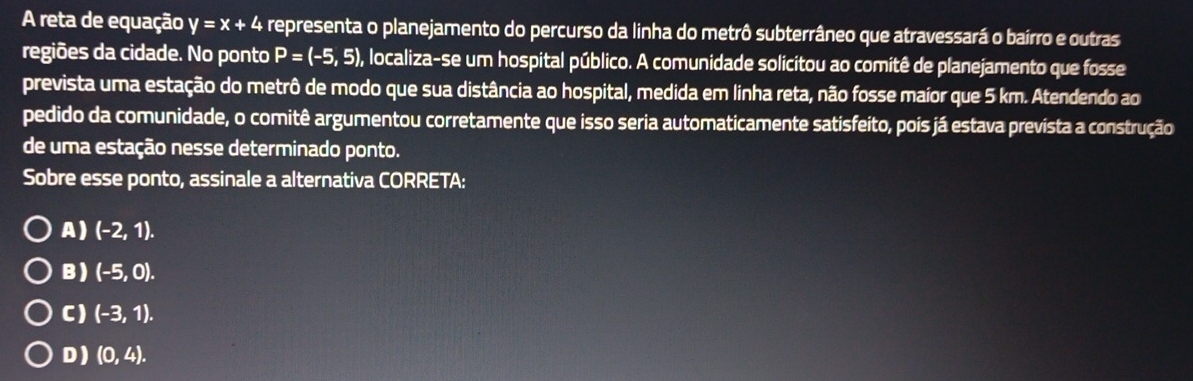 A reta de equação y=x+4 representa o planejamento do percurso da linha do metrô subterrâneo que atravessará o bairro e outras
regiões da cidade. No ponto P=(-5,5) , localiza-se um hospital público. A comunidade solicitou ao comitê de planejamento que fosse
prevista uma estação do metrô de modo que sua distância ao hospital, medida em linha reta, não fosse maior que 5 km. Atendendo ao
pedido da comunidade, o comitê argumentou corretamente que isso seria automaticamente satisfeito, pois já estava prevista a construção
de uma estação nesse determinado ponto.
Sobre esse ponto, assinale a alternativa CORRETA:
A) (-2,1).
B ) (-5,0).
C) (-3,1).
D ) (0,4).