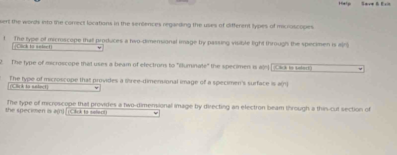 Help Save & Exit 
sert the words into the correct locations in the sentences regarding the uses of different lypes of microscopes 
1. The type of microscope that produces a two-dimensional image by passing visible light through the specimen is a(n) 
(Cück to select) 
2 The type of microscope that uses a beam of electrons to "illuminate" the specimen is a(n) (Click io select) 
The type of microscope that provides a three-dimensional image of a specimen's surface is a(n) 
(Click to select) 
The type of microscope that provides a two-dimensional image by directing an electron beam through a thin-cut section of 
the specimen is a(n) (Click to select)