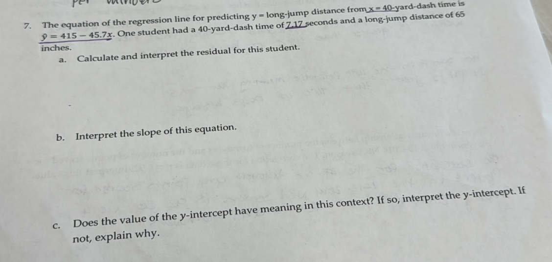 The equation of the regression line for predicting y=long-j ump distance from x=40 yard -dash time is
_ hat y=415-45.7x. One student had a 40-yard -dash time of 7.17 seconds and a long-jump distance of 65
inches. 
a. Calculate and interpret the residual for this student. 
b. Interpret the slope of this equation. 
c. Does the value of the y-intercept have meaning in this context? If so, interpret the y-intercept. If 
not, explain why.