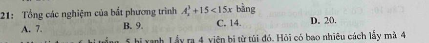 21: Tổng các nghiệm của bất phương trình A_x^3+15<15x</tex> bằng
A. 7. B. 9. C. 14.
D. 20.
5 bị xanh Lấy ra 4 viện bi từ túi đó. Hỏi có bao nhiêu cách lấy mà 4