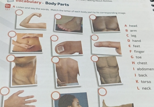 tabung Abaut Abilite
Vocabulary - Body Parts
13.1 A Listen and say Match the letter of each body part to its corresponding image.
A head
B arm
C leg
D hand
E feet
F finger
G toe
H chest
I abdomen
』 back
K torso
L neck