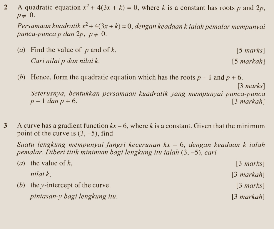 A quadratic equation x^2+4(3x+k)=0 , where k is a constant has roots p and 2p,
p!= 0. 
Persamaan kuadratik x^2+4(3x+k)=0 , dengan keadaan k ialah pemalar mempunyai 
punca-punca p dan 2p. p!= 0. 
(a) Find the value of p and of k. [5 marks] 
Cari nilai p dan nilai k. [5 markah] 
(b) Hence, form the quadratic equation which has the roots p-1 and p+6. 
[3 marks] 
Seterusnya, bentukkan persamaan kuadratik yang mempunyai punca-punca
p-1 dan p+6. [3 markah] 
3 A curve has a gradient function kx-6 , where k is a constant. Given that the minimum 
point of the curve is (3,-5) , find 
Suatu lengkung mempunyai fungsi kecerunan kx-6 , dengan keadaan k ialah 
pemalar. Diberi titik minimum bagi lengkung itu ialah (3,-5) , cari 
(a) the value of k, [3 marks] 
nilai k, [3 markah] 
(b) the y-intercept of the curve. [3 marks] 
pintasan- y bagi lengkung itu. [3 markah]