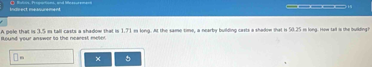 Ratios, Proportions, and Measurement 
15 
Indirect measurement 
A pole that is 3.5 m tall casts a shadow that is 1.71 m long. At the same time, a nearby building casts a shadow that is 50.25 m long. How tall is the building? 
Round your answer to the nearest meter.
□ n n 
× 5