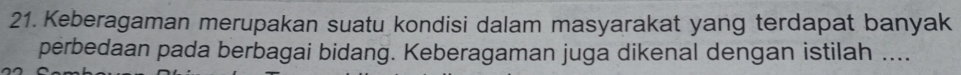 Keberagaman merupakan suatu kondisi dalam masyarakat yang terdapat banyak 
perbedaan pada berbagai bidang. Keberagaman juga dikenal dengan istilah ....