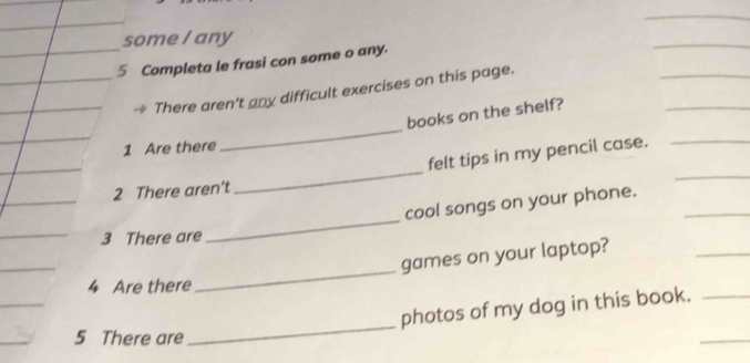 some I any 
_ 
5 Completa le frasi con some o any. 
_ 
_ 
There aren't any difficult exercises on this page. 
books on the shelf? 
1 Are there 
_ 
_ 
felt tips in my pencil case._ 
2 There aren't 
_ 
_ 
cool songs on your phone._ 
_ 
3 There are 
_ 
games on your laptop? 
4 Are there 
_ 
photos of my dog in this book._ 
5 There are 
_