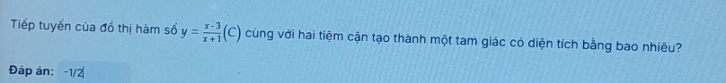 Tiếp tuyển của đồ thị hàm số y= (x-3)/x+1 (C) cùng với hai tiệm cận tạo thành một tam giác có diện tích bằng bao nhiêu? 
Đáp án: -1/2