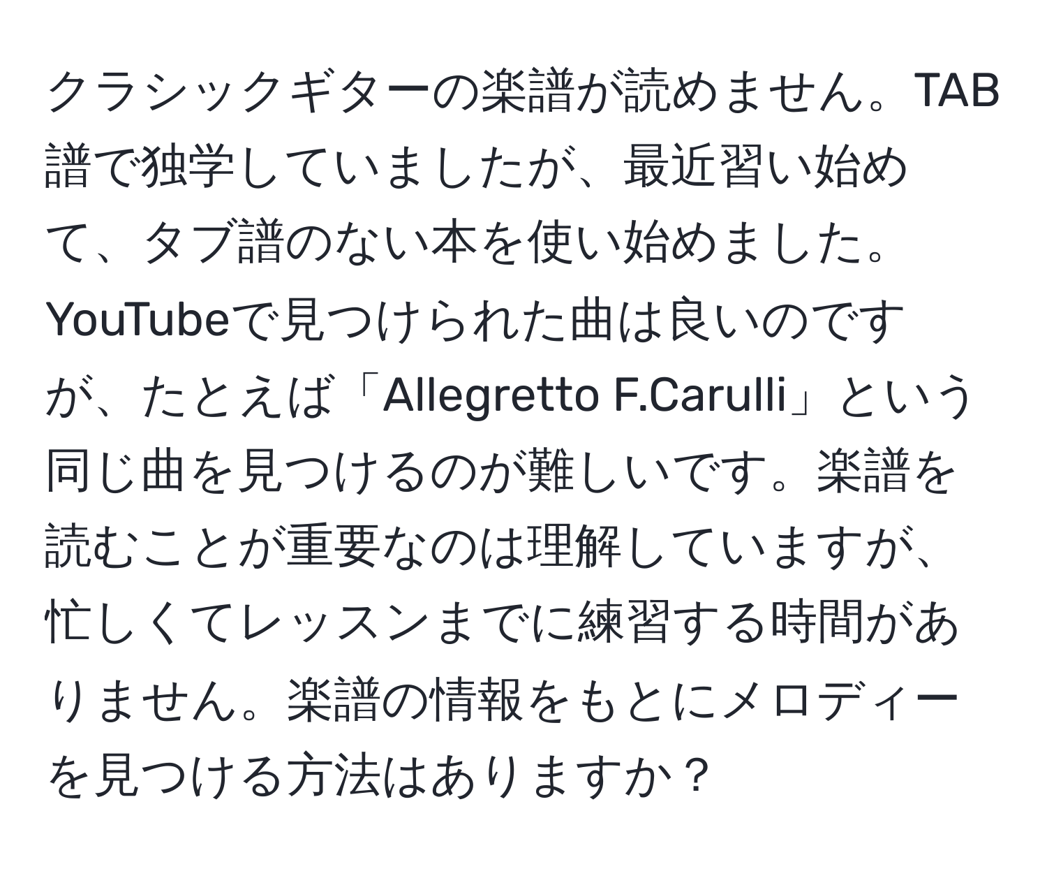 クラシックギターの楽譜が読めません。TAB譜で独学していましたが、最近習い始めて、タブ譜のない本を使い始めました。YouTubeで見つけられた曲は良いのですが、たとえば「Allegretto F.Carulli」という同じ曲を見つけるのが難しいです。楽譜を読むことが重要なのは理解していますが、忙しくてレッスンまでに練習する時間がありません。楽譜の情報をもとにメロディーを見つける方法はありますか？