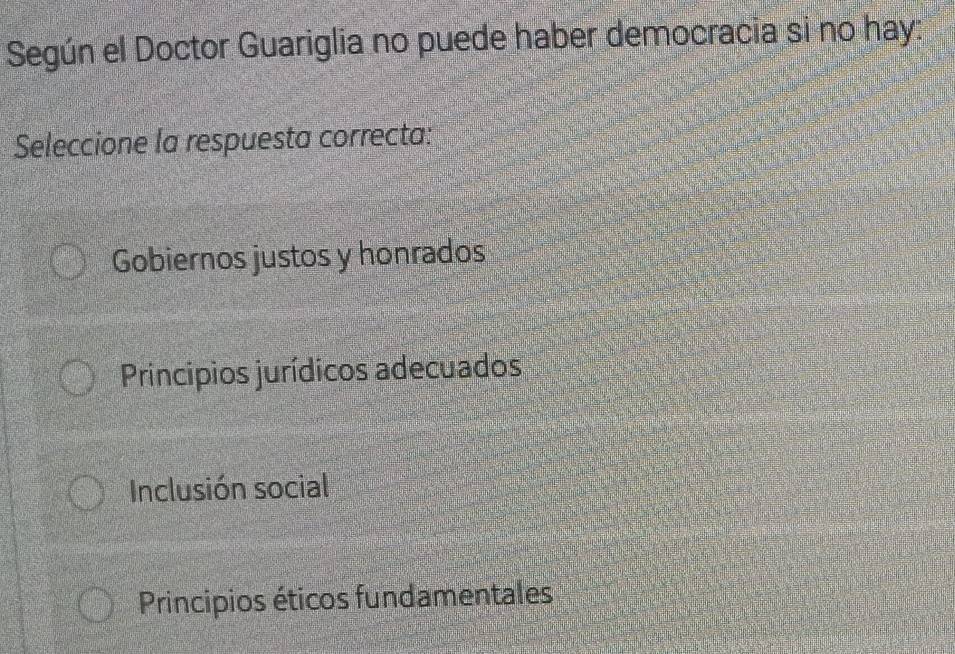 Según el Doctor Guariglia no puede haber democracia si no hay:
Seleccione la respuesta correcta:
Gobiernos justos y honrados
Principios jurídicos adecuados
Inclusión social
Principios éticos fundamentales