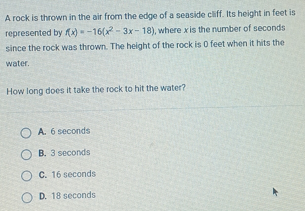 A rock is thrown in the air from the edge of a seaside cliff. Its height in feet is
represented by f(x)=-16(x^2-3x-18) , where xis the number of seconds
since the rock was thrown. The height of the rock is 0 feet when it hits the
water.
How long does it take the rock to hit the water?
A. 6 seconds
B. 3 seconds
C. 16 seconds
D. 18 seconds