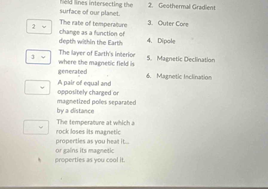 field lines intersecting the 2. Geothermal Gradient 
surface of our planet. 
2 
The rate of temperature 3. Outer Core 
change as a function of 
depth within the Earth 4. Dipole 
The layer of Earth's interior 5. Magnetic Declination 
3 
where the magnetic field is 
generated 6. Magnetic Inclination 
A pair of equal and 
oppositely charged or 
magnetized poles separated 
by a distance 
The temperature at which a 
rock loses its magnetic 
properties as you heat it... 
or gains its magnetic 
properties as you cool it.