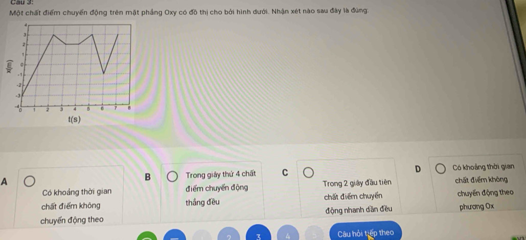 Cau 3:
Một chất điểm chuyển động trên mặt phầng Oxy có đồ thị cho bởi hình dưới. Nhận xét nào sau đây là đúng:
4
3
2
1
。
5 -1
-2
-3
- 1 2 3 4 5 6 7 8
t(s)
B Trong giây thứ 4 chất C D Có khoảng thời gian
A chất điểm không
Có khoảng thời gian điểm chuyển động Trong 2 giây đầu tiên
chất điểm không thắng đều chất điểm chuyển chuyến động theo
chuyến động theo động nhanh dần đều
phương Ox
Câu hỏi tiếp theo