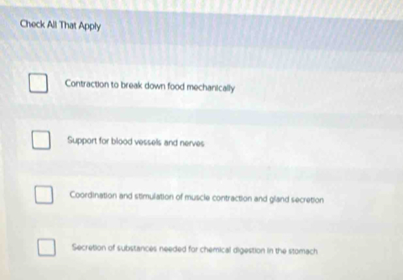 Check All That Apply
Contraction to break down food mechanically
Support for blood vessels and nerves
Coordination and stimulation of muscle contraction and gland secretion
Secretion of substances needed for chemical digestion in the stomach