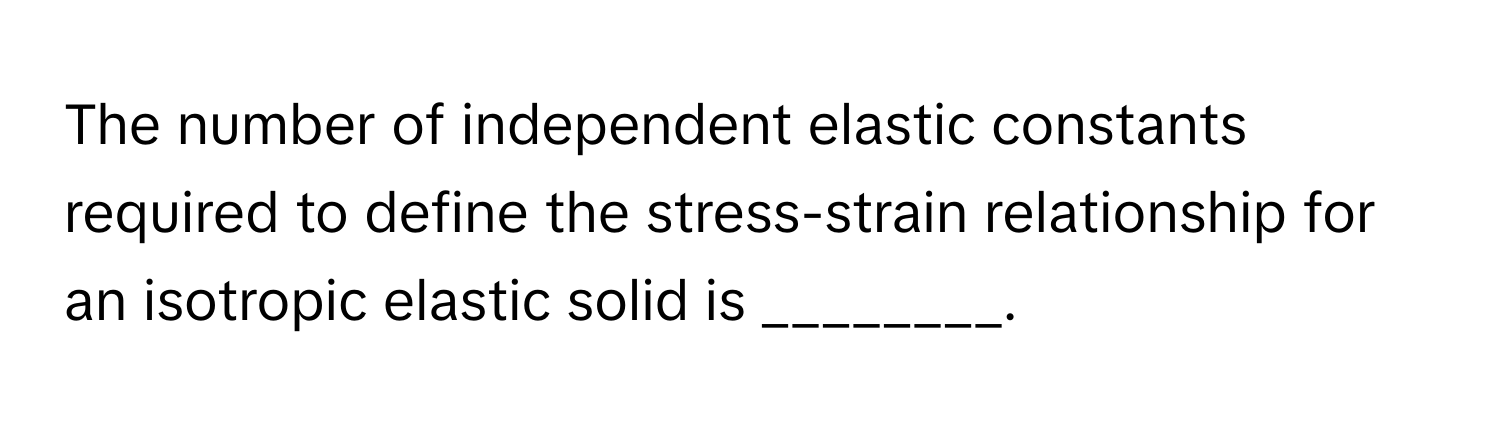 The number of independent elastic constants required to define the stress-strain relationship for an isotropic elastic solid is ________.