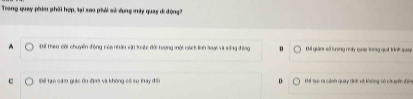 Trong quay phim phối hợp, tại sao phải sử dụng máy quay di động?
A Để theo dối chuyển động của nhân vật hoặc đối tượng một cách linh hoạt và sống động B Để giám số lượng máy quay trong quá trình quay
c Để tạo cám giác ổn định và không có sự thay đổi D Để tạo ra cảnh quay tĩnh và không có chuyển độn