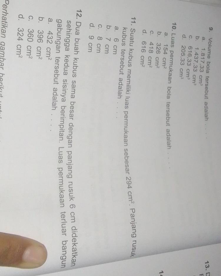 Volume bola tersebut adalah . · · ·
13. D
a. 1.817, 33cm^3

b. 1.437, 33cm^3
C. 616, 33cm^3
d. 205, 33cm^3
10. Luas permukaan bola tersebut adalah . . · ·
a. 154cm^2
b. 326cm^2
1
C. 418cm^2
d. 616cm^2
11. Suatu kubus memiliki luas permukaan sebesar 294cm^2. Panjang rusuk
kubus tersebut adalah . . . .
a. 6 cm
b. 7 cm
c. 8 cm
d. 9 cm
12. Dua buah kubus sama besar dengan panjang rusuk 6 cm didekatkan
sehingga kedua sisinya berimpitan. Luas permukaan terluar bangun
gabungan tersebut adalah . . . .
a. 432cm^2
b. 396cm^2
C. 360cm^2
d. 324cm^2
Perhatikan gambar herikut