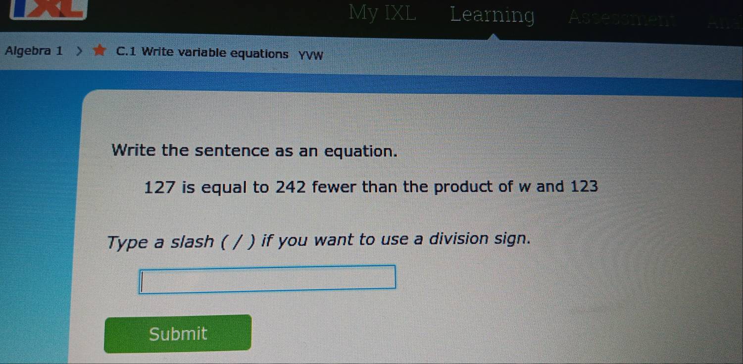 My IXL Learning Asses 
Algebra 1 > C.1 Write variable equations YVW 
Write the sentence as an equation.
127 is equal to 242 fewer than the product of w and 123
Type a slash ( / ) if you want to use a division sign. 
Submit