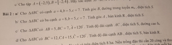 c/ Cho tập A=(-2;5), B=[-2;4). Hay xác định 
Bài 2 : a/ Cho △ ABC có cạnh a=4, b=5, c=7. Tinh gicB *, đường trung tuyến m_a , diện tích S. 
b/ Cho △ ABC có ba cạnh a=8, b=5, c=7. Tính góc A , bán kính R , diện tích S. 
c/ Cho △ ABC có AB=5, BC=7, hat A=120°. Tính độ dài cạnh AC , diện tích S, đường cao h, 
d/ Cho △ ABC có BC=12, CA=15, hat C=120° Tính độ dài cạnh AB , diện tích S, bán kính R. 
cà trên diện tích 8 ha. Nếu trồng đậu thì cần 20 công và thu 
h a