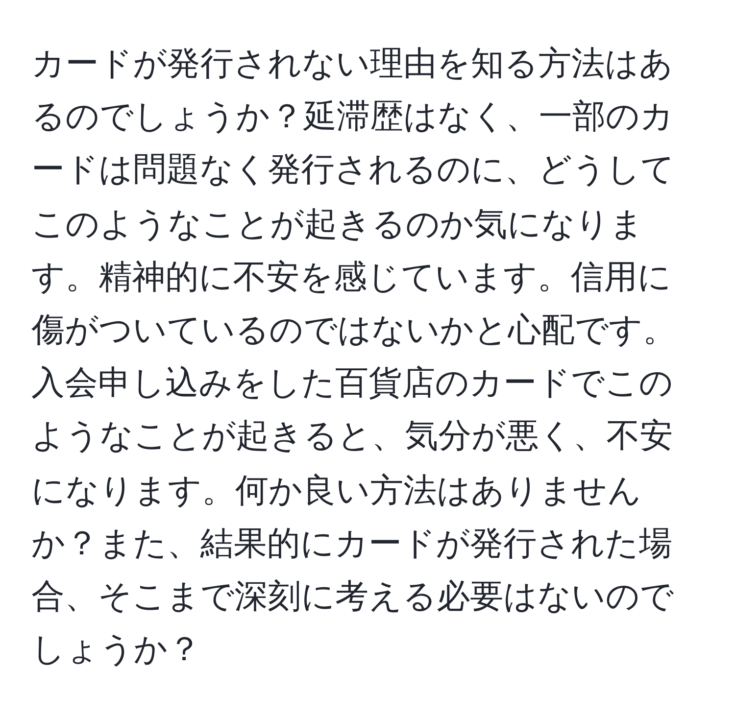 カードが発行されない理由を知る方法はあるのでしょうか？延滞歴はなく、一部のカードは問題なく発行されるのに、どうしてこのようなことが起きるのか気になります。精神的に不安を感じています。信用に傷がついているのではないかと心配です。入会申し込みをした百貨店のカードでこのようなことが起きると、気分が悪く、不安になります。何か良い方法はありませんか？また、結果的にカードが発行された場合、そこまで深刻に考える必要はないのでしょうか？