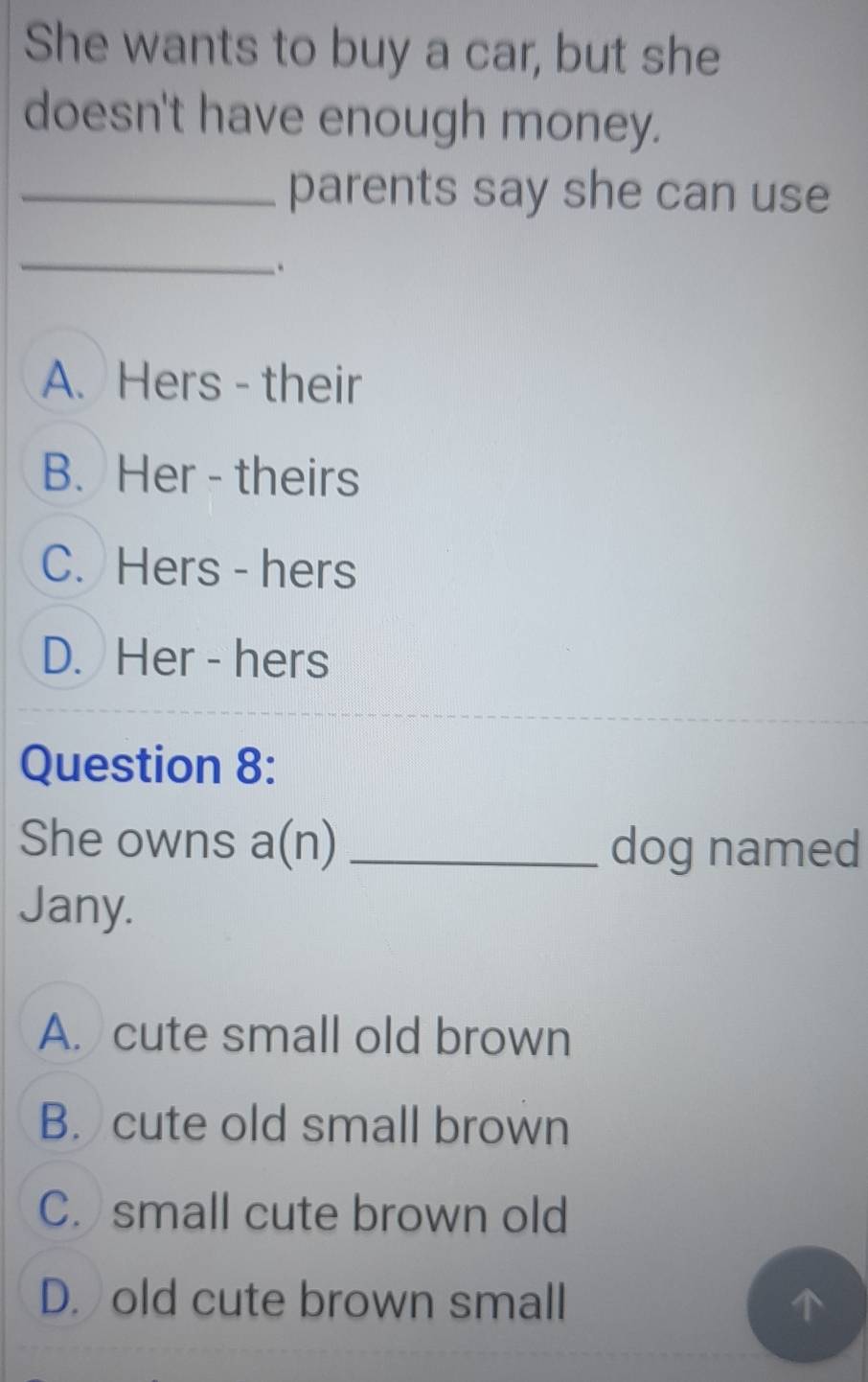 She wants to buy a car, but she
doesn't have enough money.
_parents say she can use
_.
A. Hers - their
B. Her - theirs
C. Hers - hers
D. Her - hers
Question 8:
She owns a(n) _dog named
Jany.
A. cute small old brown
B. cute old small brown
C. small cute brown old
D. old cute brown small