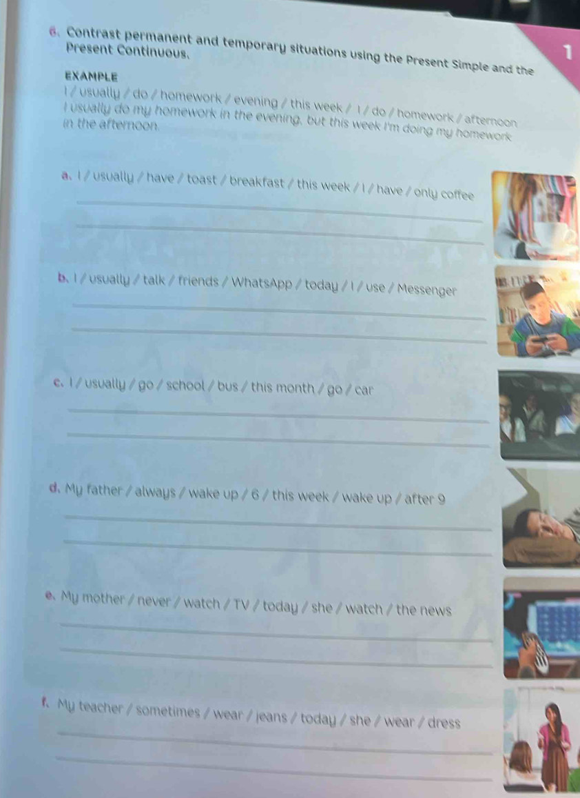 Contrast permanent and temporary situations using the Present Simple and the 
Present Continuous. 
1 
EXAMPLE 
I / usually / do / homework / evening / this week / I / do / homework / afternoon 
I usually do my homework in the evening, but this week I'm doing my homework 
in the afternoon. 
_ 
a. I / usually / have / toast / breakfast / this week / I / have / only coffee 
_ 

_ 
b. I / usually / talk / friends / WhatsApp / today / I / use / Messenger 
_ 
e. I / usually / go / school / bus / this month / go / car 
_ 
_ 
_ 
d. My father / always / wake up / 6 / this week / wake up / after 9 
_ 
_ 
e. My mother / never / watch / TV / today / she / watch / the news 
_ 
_ 
f. My teacher / sometimes / wear / jeans / today / she / wear / dress 
_
