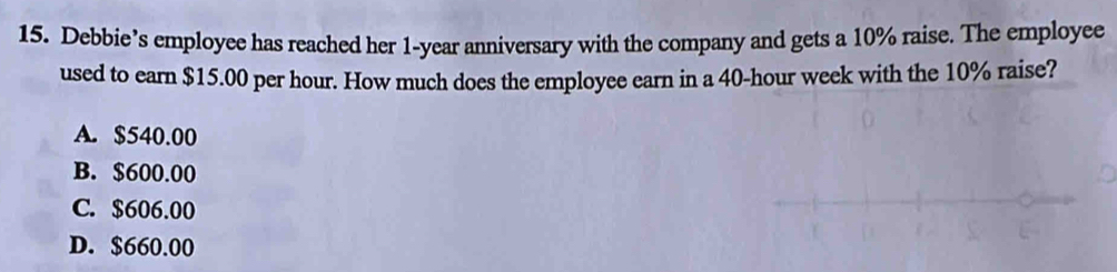 Debbie’s employee has reached her 1-year anniversary with the company and gets a 10% raise. The employee
used to earn $15.00 per hour. How much does the employee earn in a 40-hour week with the 10% raise?
A. $540.00
B. $600.00
C. $606.00
D. $660.00