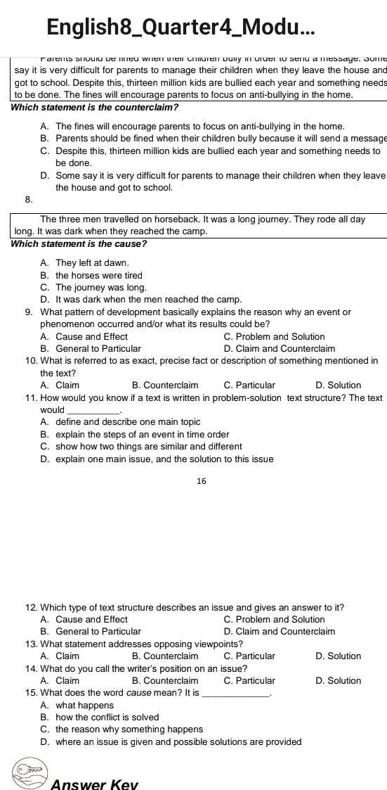 English8_Quarter4_Modu...
Parents should be lined when their children bully in order to send a message. Some
say it is very difficult for parents to manage their children when they leave the house and
got to school. Despite this, thirteen million kids are bullied each year and something needs
to be done. The fines will encourage parents to focus on anti-bullying in the home.
Which statement is the counterclaim?
A. The fines will encourage parents to focus on anti-bullying in the home.
B. Parents should be fined when their children bully because it will send a message
C. Despite this, thirteen million kids are bullied each year and something needs to
be done.
D. Some say it is very difficult for parents to manage their children when they leave
the house and got to school.
8.
The three men travelled on horseback. It was a long journey. They rode all day
long. It was dark when they reached the camp.
Which statement is the cause?
A. They left at dawn.
B. the horses were tired
C. The journey was long.
D. It was dark when the men reached the camp.
9. What pattern of development basically explains the reason why an event or
phenomenon occurred and/or what its results could be?
A. Cause and Effect C. Problem and Solution
B. General to Particular D. Claim and Counterclaim
10. What is referred to as exact, precise fact or description of something mentioned in
the text?
A. Claim B. Counterclaim C. Particular D. Solution
11. How would you know if a text is written in problem-solution text structure? The text
would
A. define and describe one main topic
B. explain the steps of an event in time order
C. show how two things are similar and different
D. explain one main issue, and the solution to this issue
16
12. Which type of text structure describes an issue and gives an answer to it?
A. Cause and Effect C. Problem and Solution
B. General to Particular D. Claim and Counterclaim
13. What statement addresses opposing viewpoints?
A. Claim B. Counterclaim C. Particular D. Solution
14. What do you call the writer's position on an issue?
A. Claim B. Counterclaim C. Particular D. Solution
15. What does the word cause mean? It is
A. what happens
B. how the conflict is solved
C. the reason why something happens
D. where an issue is given and possible solutions are provided
Answer Kev
