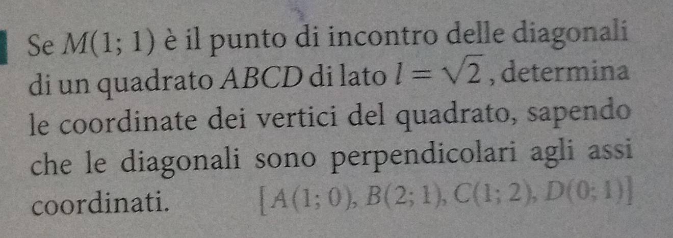 Se M(1;1) è il punto di incontro delle diagonali 
di un quadrato ABCD di lato l=sqrt(2) , determina 
le coordinate dei vertici del quadrato, sapendo 
che le diagonali sono perpendicolari agli assi 
coordinati. [A(1;0), B(2;1), C(1;2), D(0;1)]