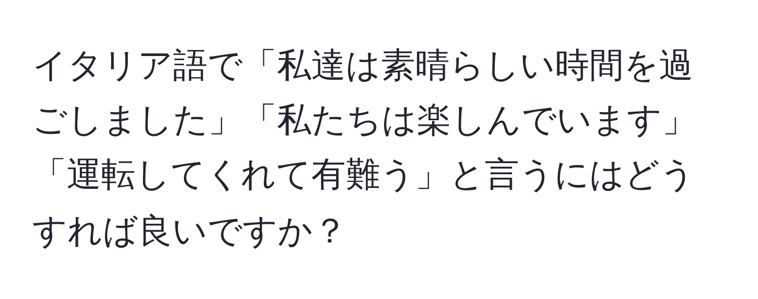 イタリア語で「私達は素晴らしい時間を過ごしました」「私たちは楽しんでいます」「運転してくれて有難う」と言うにはどうすれば良いですか？