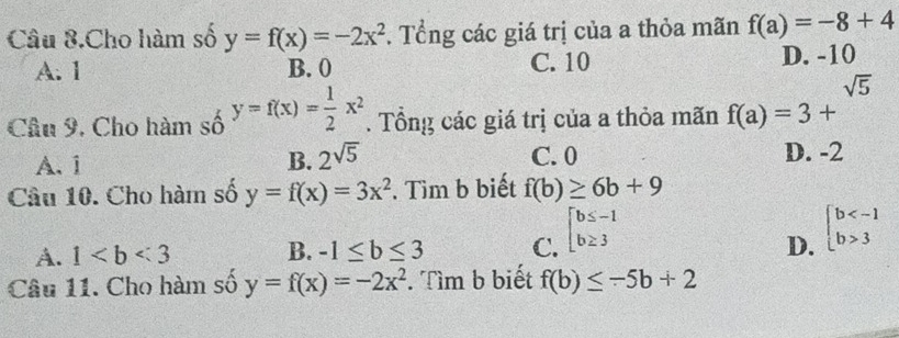 Câu 8.Cho hàm số y=f(x)=-2x^2. Tổng các giá trị của a thỏa mãn f(a)=-8+4
A. 1 B. 0 C. 10 D. -10
Câu 9, Cho hàm số y=f(x)= 1/2 x^2. Tổng các giá trị của a thỏa mãn f(a)=3+^sqrt(5)
A. i B. 2^(sqrt(5)) C. 0 D. -2
Câu 10. Cho hàm số y=f(x)=3x^2. Tìm b biết f(b)≥ 6b+9
A. 1 B. -1≤ b≤ 3 C. beginarrayl b≤ -1 b≥ 3endarray.
D. beginarrayl b 3endarray.
Câu 11. Cho hàm số y=f(x)=-2x^2. Tìm b biết f(b)≤ -5b+2