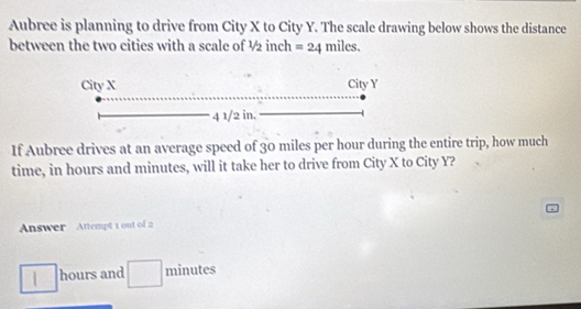 Aubree is planning to drive from City X to City Y. The scale drawing below shows the distance
between the two cities with a scale of ½ inch =24 mil beginarrayr 5^(circ endarray) 
If Aubree drives at an average speed of 30 miles per hour during the entire trip, how much
time, in hours and minutes, will it take her to drive from City X to City Y?
Answer Attempt 1 out of 2
hours and / minutes