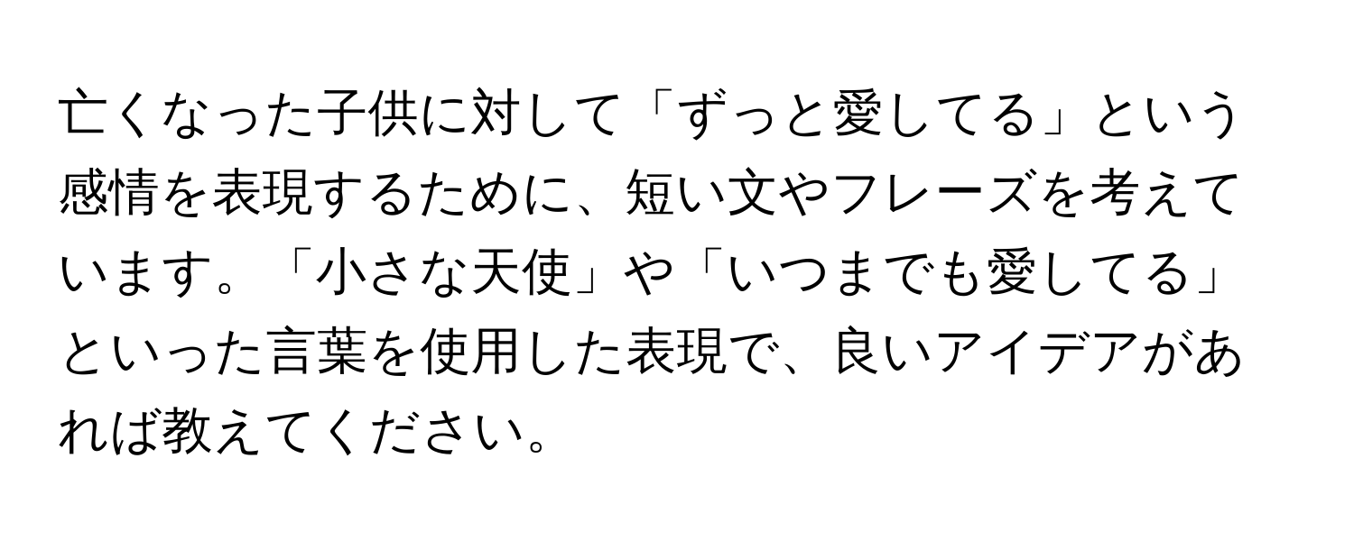 亡くなった子供に対して「ずっと愛してる」という感情を表現するために、短い文やフレーズを考えています。「小さな天使」や「いつまでも愛してる」といった言葉を使用した表現で、良いアイデアがあれば教えてください。