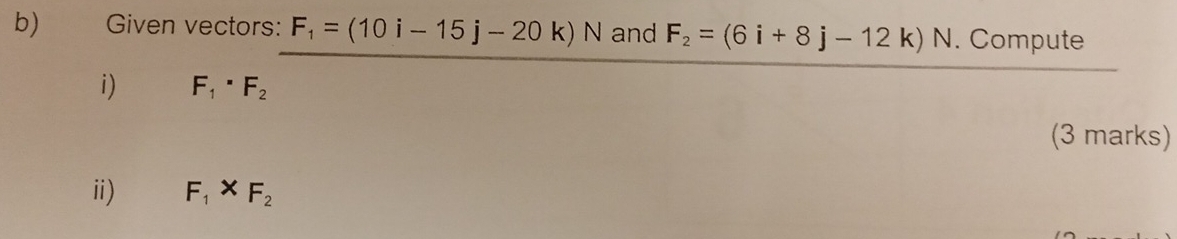 Given vectors: F_1=(10i-15j-20k)N and F_2=(6i+8j-12k)N. Compute 
i) F_1· F_2
(3 marks) 
ii) F_1* F_2