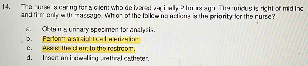 The nurse is caring for a client who delivered vaginally 2 hours ago. The fundus is right of midline
and firm only with massage. Which of the following actions is the priority for the nurse?
a. Obtain a urinary specimen for analysis.
b. Perform a straight catheterization.
c. Assist the client to the restroom.
d. Insert an indwelling urethral catheter.